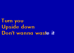 Turn you

Upside down
Don't wanna waste if