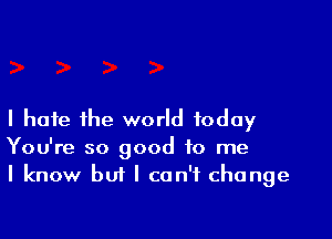 I hate the world today

You're so good to me
I know but I can't change