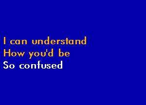 I can understand

How you'd be
So confused