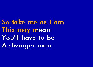 So take me as I am
This may mean

You'll have to be
A stronger mun