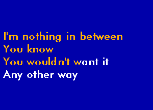 I'm nothing in between
You know

You would n'f want it
Any other way