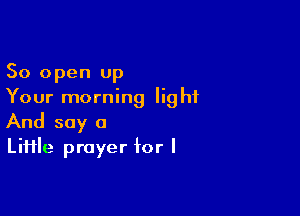 50 open up
Your morning light

And say a
LiHle prayer for I
