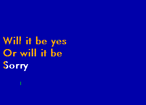 Will it be yes

Or will it be
Sorry