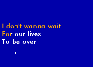 I dow'f wanna waif

For our lives
To be over