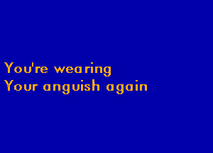 You're weo ring

Your anguish again