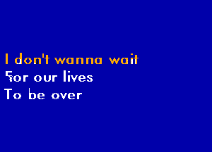 I don't wanna waif

cior our lives
To be over