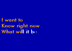 I we n1 to

Know rig ht now

What WI H but