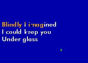 Blind Iy I imagined

I could keep you
Under glass