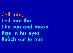 Tell him,
Tell him that

The su.n and moon
Rise in his eyes
Rehch out to him