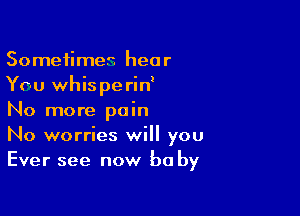 Sometimes hear
You whis pe rin'

No more pain
No worries will you
Ever see now be by