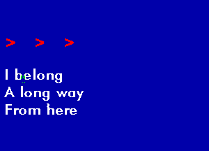 I belong
A long way
From here