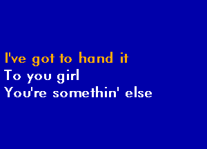 I've got to hand it

To you girl
You're somethin' else