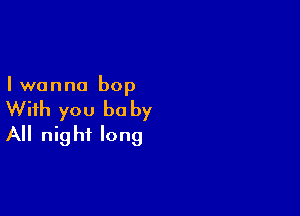 I wanna bop

With you be by
All night long