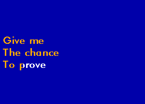 Give me

The chance
To prove