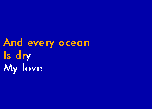 And every ocean

Is dry
My love