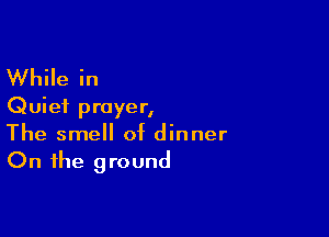 While in
Quiet prayer,

The smell of dinner
On the ground