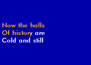 Now the halls

Of history are
Cold and still