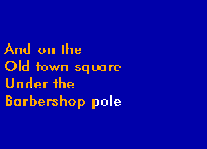 And on the

Old town squa re

Under the
Ba rbershOp pole