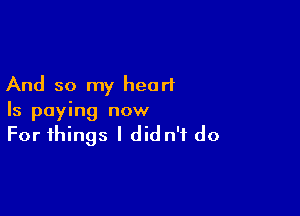And so my heart

Is paying now

For things I did n'f do