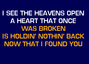 I SEE THE HEAVENS OPEN
A HEART THAT ONCE
WAS BROKEN
IS HOLDIN' NOTHIN' BACK
NOW THAT I FOUND YOU