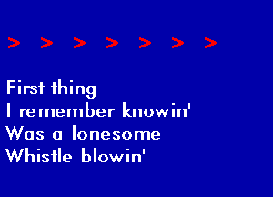 First thing

I remember knowin'
Was a lonesome

Whistle blowin'