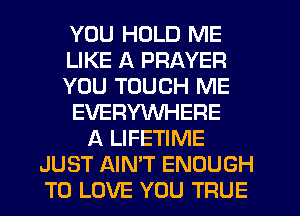 YOU HOLD ME
LIKE A PRAYER
YOU TOUCH ME
EVERYWHERE
A LIFETIME
JUST AIN'T ENOUGH
TO LOVE YOU TRUE