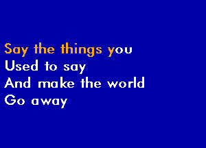 Say the things you
Used to say

And make the world

Go away