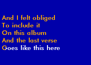 And I felt obliged

To include it

On this album

And the last verse
Goes like this here