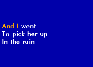And I went

To pick her up
In the rain