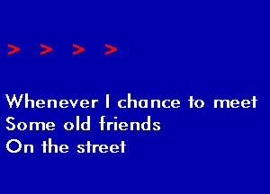 Whenever I chance to meet

Some old friends
On the street