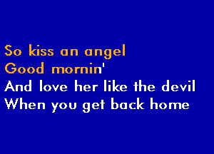 So kiss an angel
Good mornin'

And love her like the devil
When you get back home