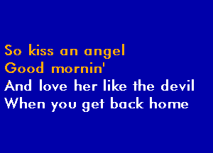 So kiss an angel
Good mornin'

And love her like the devil
When you get back home