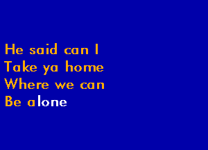 He said can I
Take ya home

Where we can
Be alone