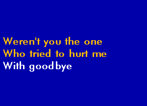 Weren't you the one

Who fried to hurl me
With good bye