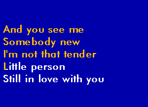 And you see me
Somebody new

I'm not that tender
Little person
Still in love with you