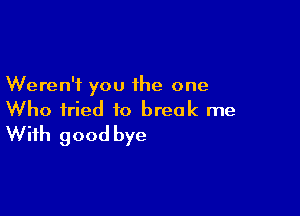 Weren't you the one

Who fried to break me
With good bye