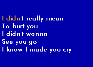 I didn't really mean
To hurt you

I didn't wanna
See you go
I know I made you cry