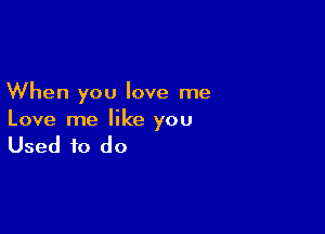 When you love me

Love me like you

Used to do