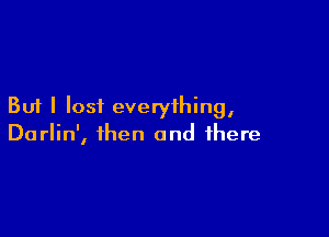 But I lost everything,

Darlin', then and there