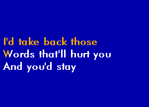 I'd take back those

Words ihat'll hurl you
And you'd stay