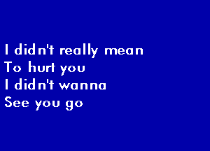 I didn't really mean
To hurt you

I didn't wanna
See you go