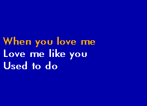 When you love me

Love me like you

Used to do