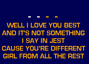 WELL I LOVE YOU BEST
AND ITS NOT SOMETHING
I SAY IN JEST
CAUSE YOU'RE DIFFERENT
GIRL FROM ALL THE REST