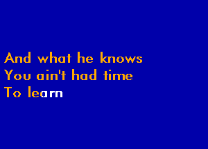 And what he knows

You ain't had time
To learn