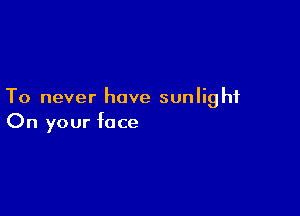 To never have sunlight

On your face