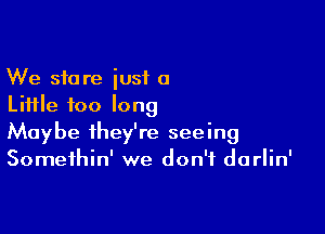 We store just a
Liifle too long

Maybe they're seeing
Somethin' we don't darlin'