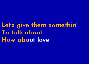 Lefs give them somethin'

To talk about
How about love