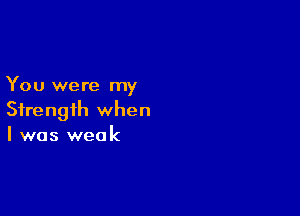 You were my

Strength when
I was weak