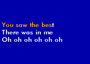 You saw the best

There was in me

Oh oh oh oh oh oh