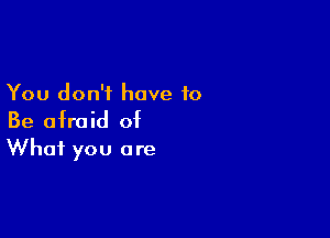 You don't have to

Be afraid of
What you are
